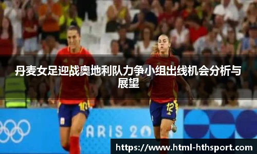 丹麦女足迎战奥地利队力争小组出线机会分析与展望