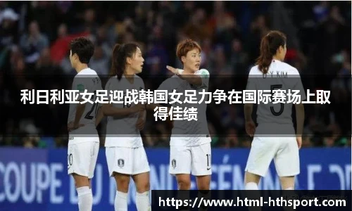 利日利亚女足迎战韩国女足力争在国际赛场上取得佳绩